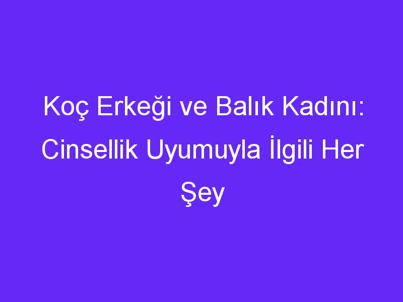 Koç Erkeği ve Balık Kadını: Cinsellik Uyumuyla İlgili Her Şey