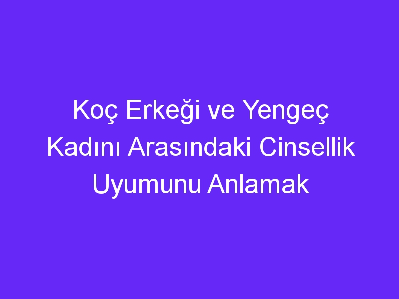 Koç Erkeği ve Yengeç Kadını Arasındaki Cinsellik Uyumunu Anlamak