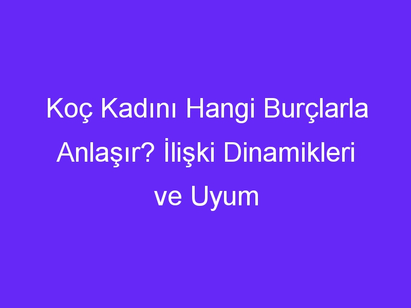 Koç Kadını Hangi Burçlarla Anlaşır? İlişki Dinamikleri ve Uyum