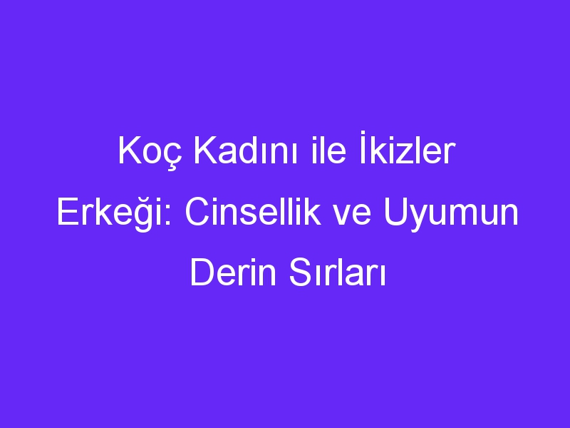 Koç Kadını ile İkizler Erkeği: Cinsellik ve Uyumun Derin Sırları