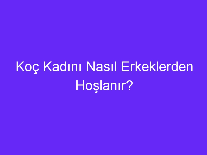 Koç Kadını Nasıl Erkeklerden Hoşlanır?