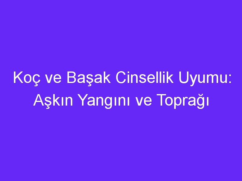 Koç ve Başak Cinsellik Uyumu: Aşkın Yangını ve Toprağı