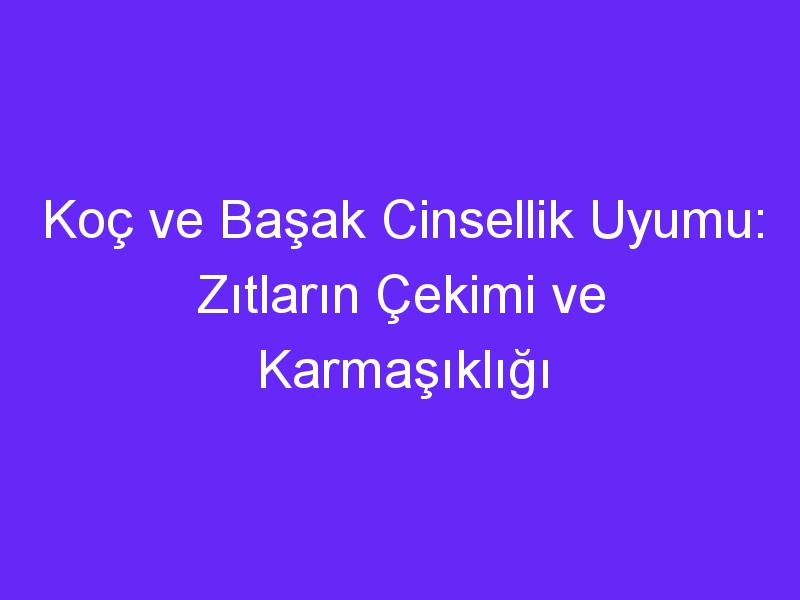 Koç ve Başak Cinsellik Uyumu: Zıtların Çekimi ve Karmaşıklığı