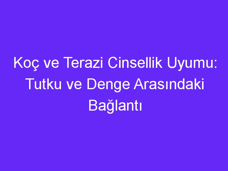 Koç ve Terazi Cinsellik Uyumu: Tutku ve Denge Arasındaki Bağlantı