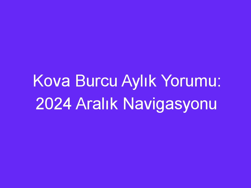 Kova Burcu Aylık Yorumu: 2024 Aralık Navigasyonu