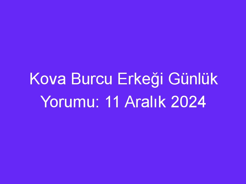 kova burcu erkegi gunluk yorumu 11 aralik 2024 424