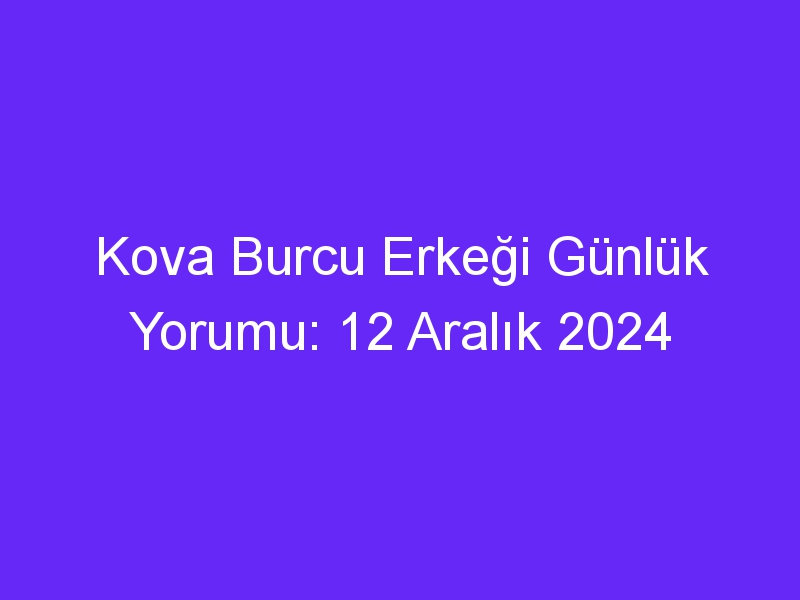 kova burcu erkegi gunluk yorumu 12 aralik 2024 316