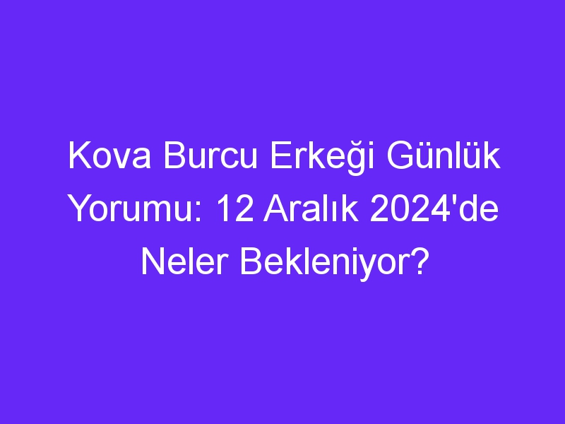 kova burcu erkegi gunluk yorumu 12 aralik 2024de neler bekleniyor 325