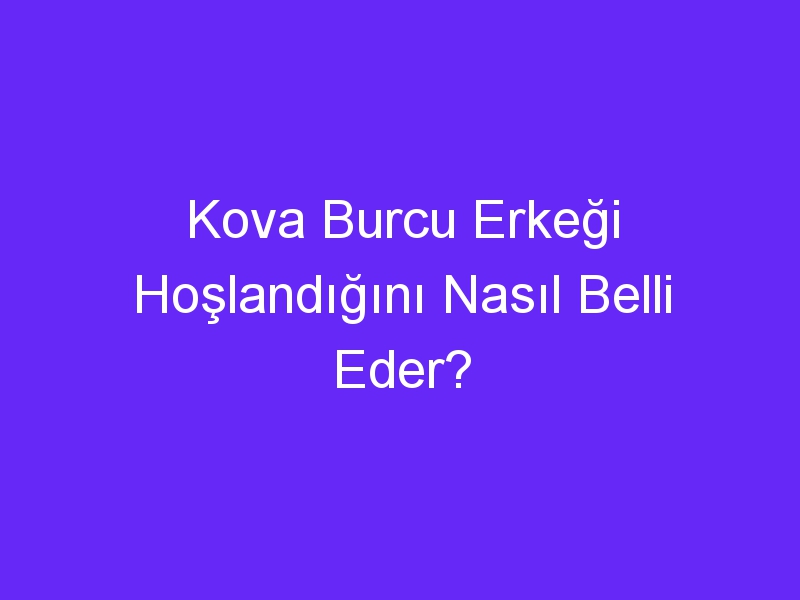 Kova Burcu Erkeği Hoşlandığını Nasıl Belli Eder?