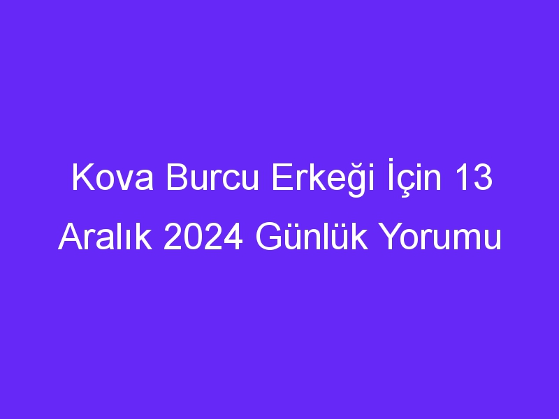 kova burcu erkegi icin 13 aralik 2024 gunluk yorumu 501