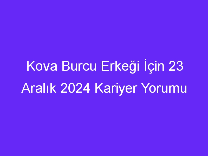 Kova Burcu Erkeği İçin 23 Aralık 2024 Kariyer Yorumu