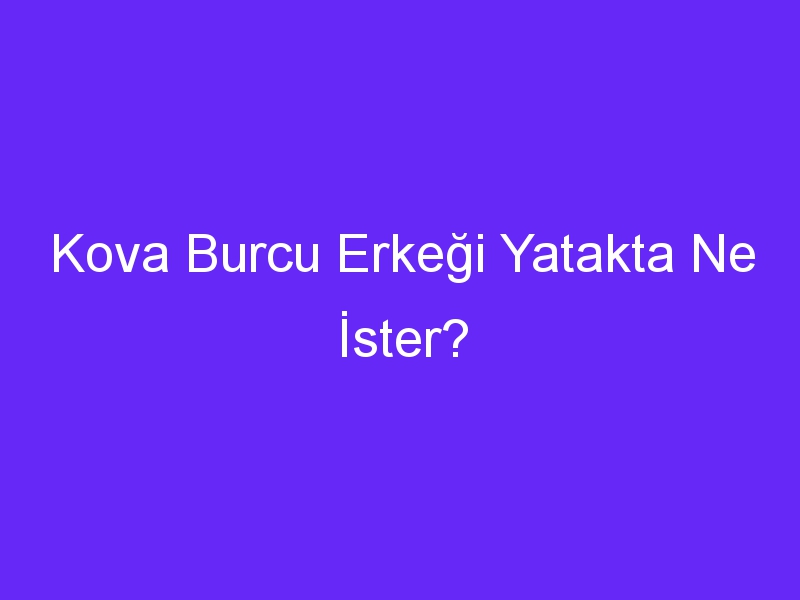 Kova Burcu Erkeği Yatakta Ne İster?