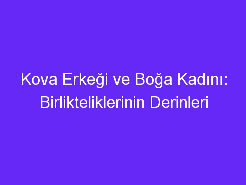 Kova Erkeği ve Boğa Kadını: Birlikteliklerinin Derinleri