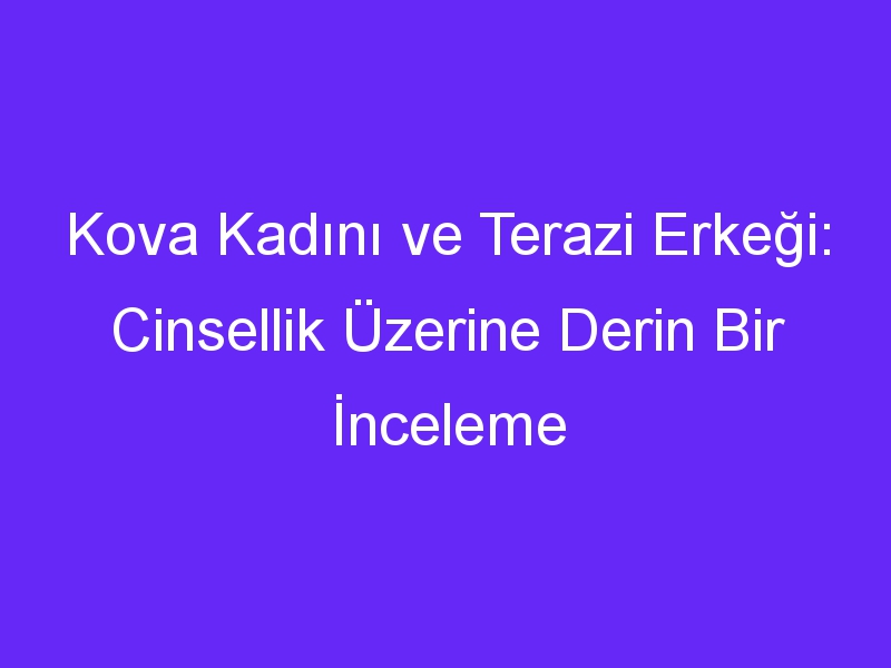 Kova Kadını ve Terazi Erkeği: Cinsellik Üzerine Derin Bir İnceleme