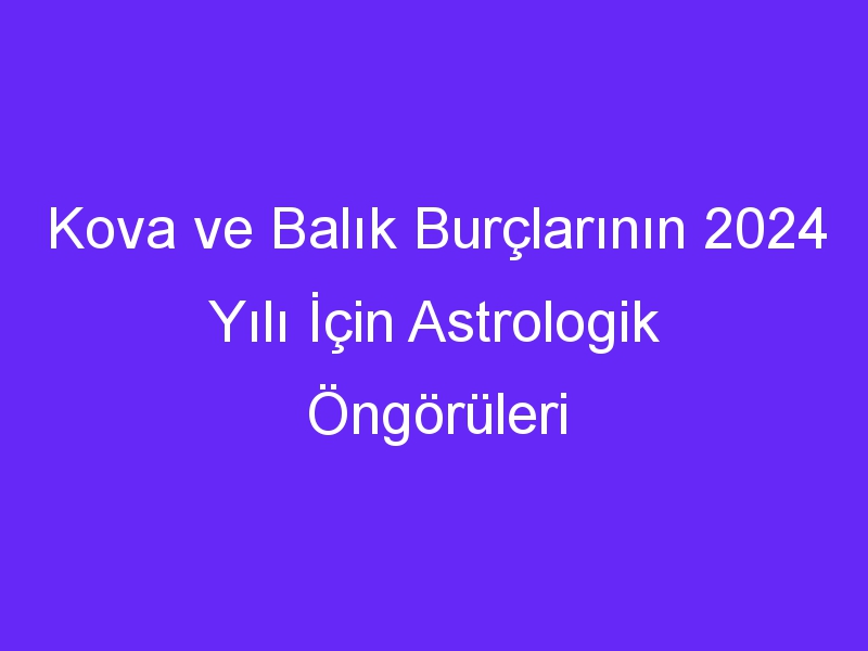 Kova ve Balık Burçlarının 2024 Yılı İçin Astrologik Öngörüleri