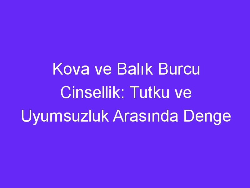 Kova ve Balık Burcu Cinsellik: Tutku ve Uyumsuzluk Arasında Denge