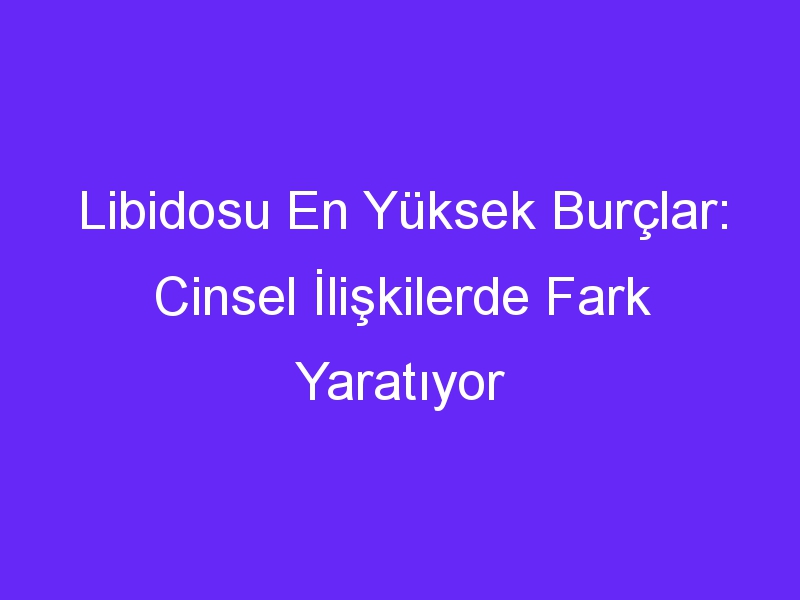 Libidosu En Yüksek Burçlar: Cinsel İlişkilerde Fark Yaratıyor