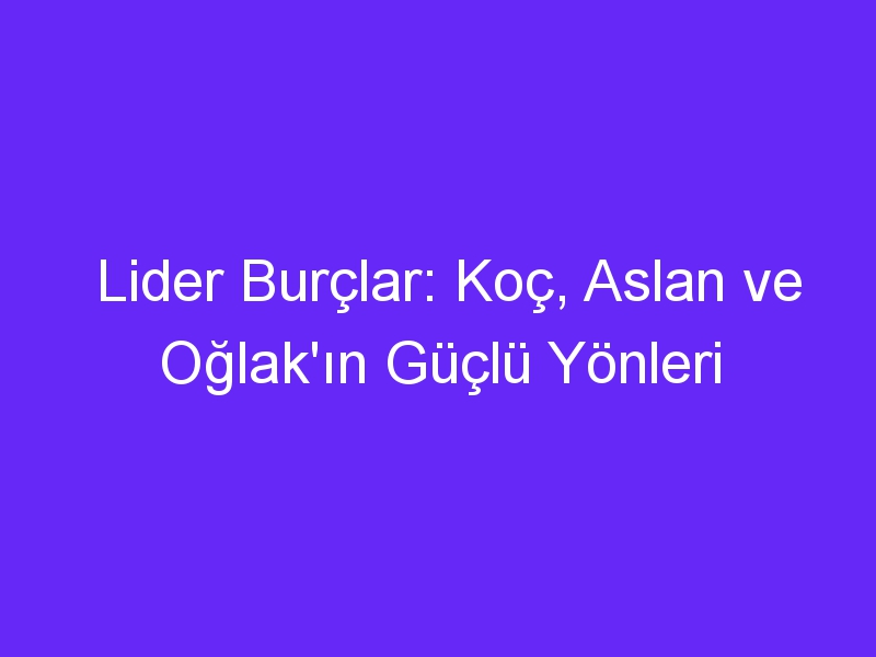 Lider Burçlar: Koç, Aslan ve Oğlak'ın Güçlü Yönleri