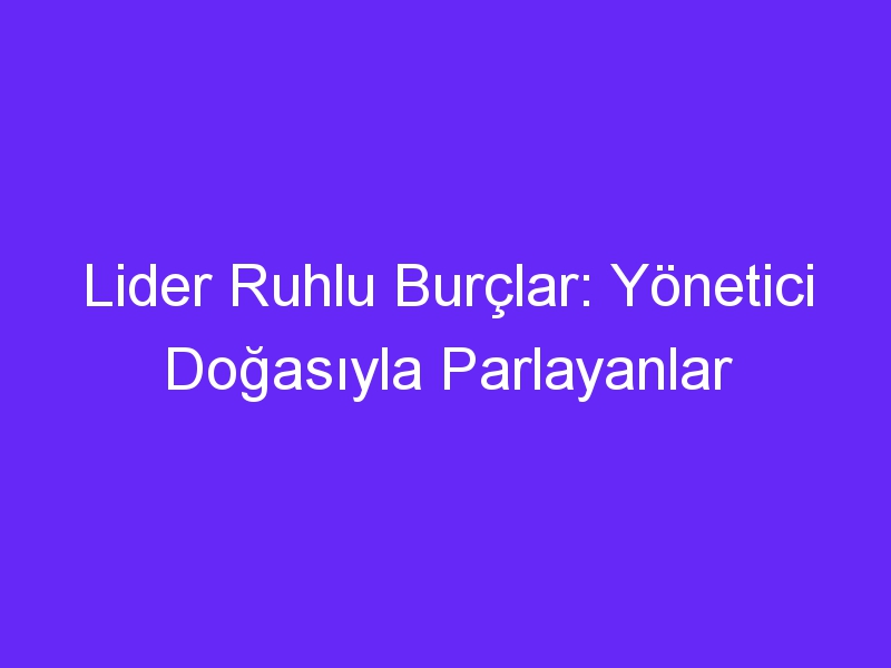 Lider Ruhlu Burçlar: Yönetici Doğasıyla Parlayanlar