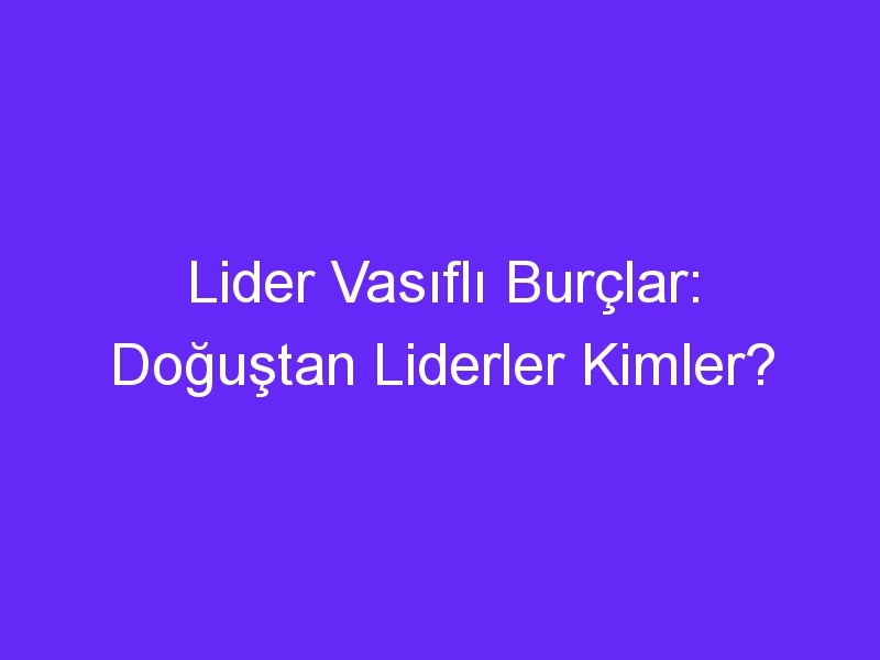 Lider Vasıflı Burçlar: Doğuştan Liderler Kimler?