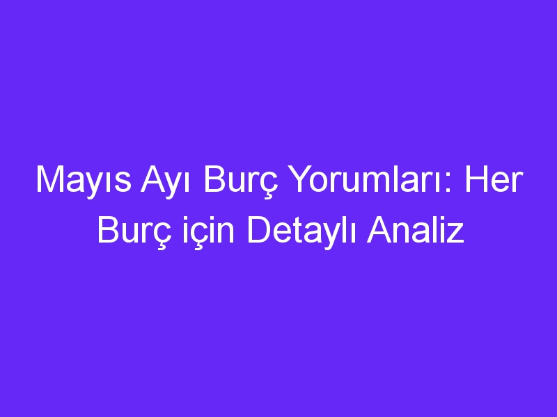 Mayıs Ayı Burç Yorumları: Her Burç için Detaylı Analiz