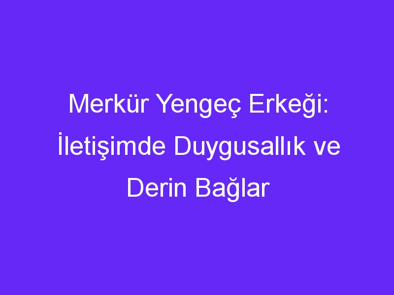 Merkür Yengeç Erkeği: İletişimde Duygusallık ve Derin Bağlar