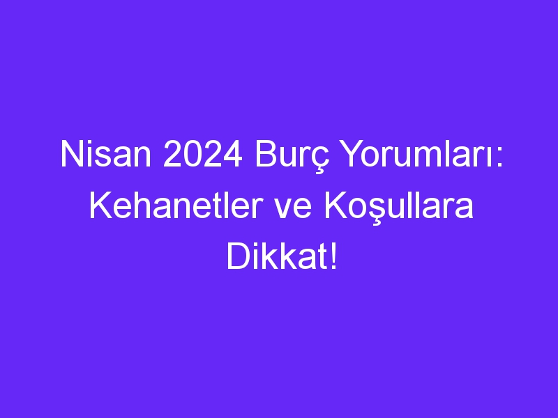 Nisan 2024 Burç Yorumları: Kehanetler ve Koşullara Dikkat!