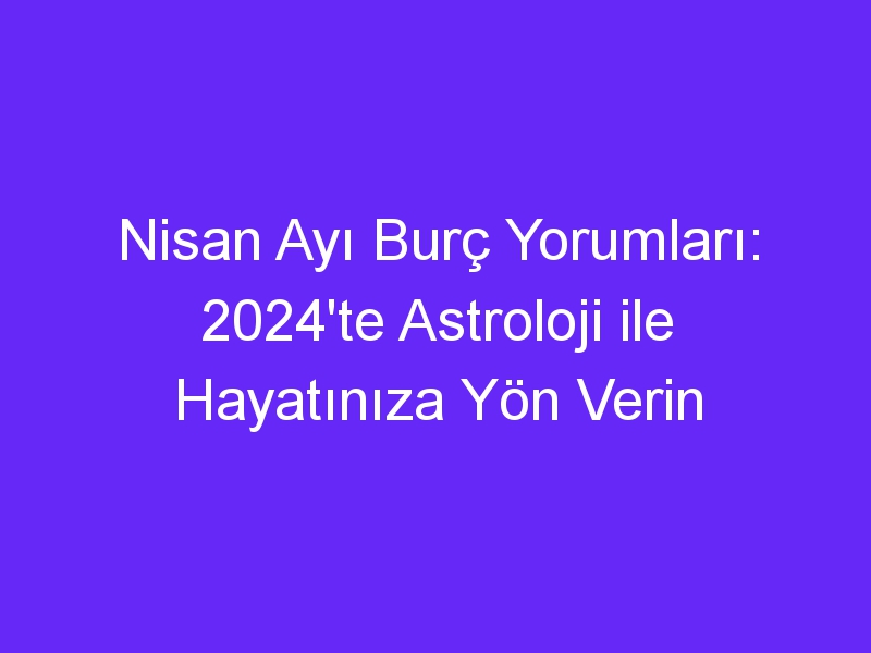 Nisan Ayı Burç Yorumları: 2024'te Astroloji ile Hayatınıza Yön Verin