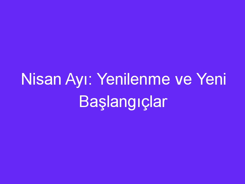 Nisan Ayı: Yenilenme ve Yeni Başlangıçlar