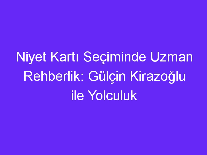 Niyet Kartı Seçiminde Uzman Rehberlik: Gülçin Kirazoğlu ile Yolculuk