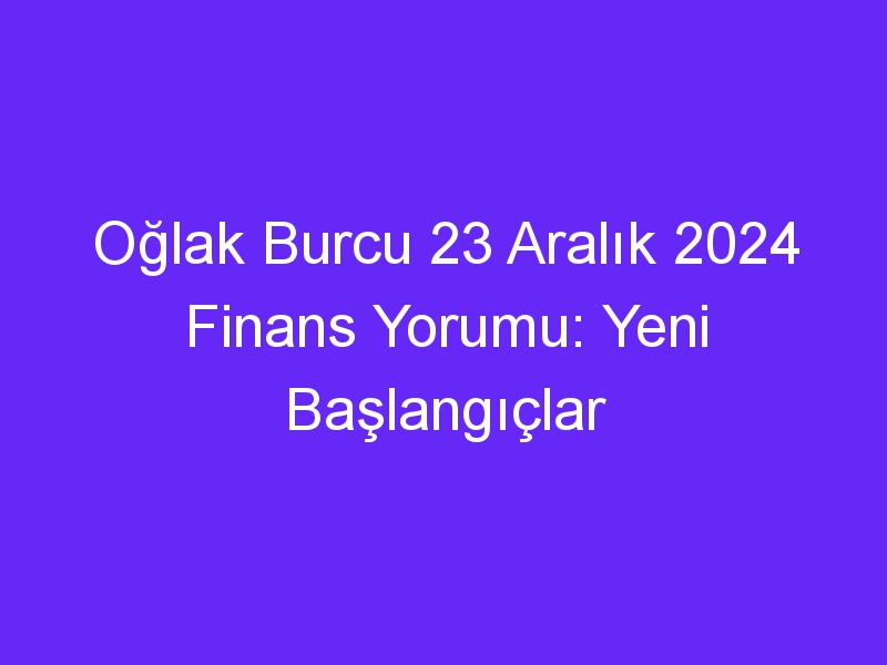 Oğlak Burcu 23 Aralık 2024 Finans Yorumu: Yeni Başlangıçlar