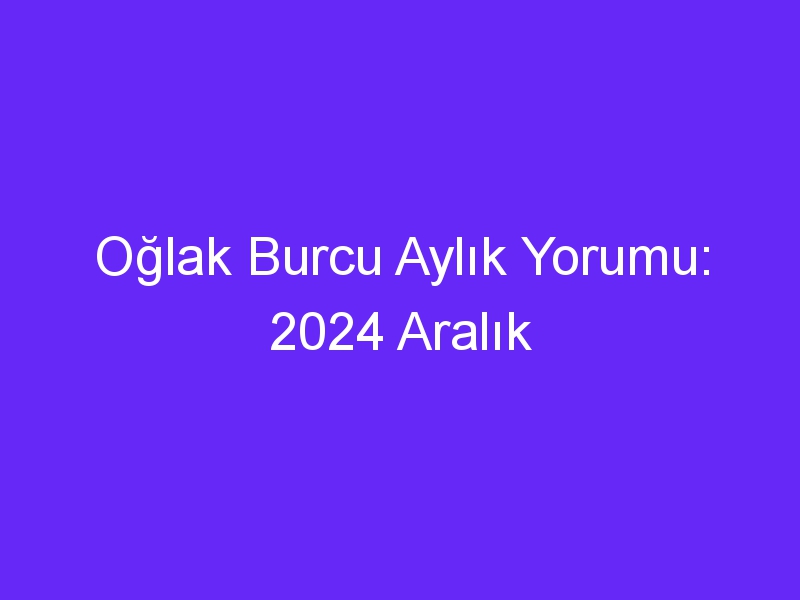 Oğlak Burcu Aylık Yorumu: 2024 Aralık