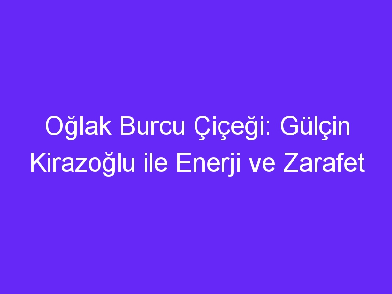 Oğlak Burcu Çiçeği: Gülçin Kirazoğlu ile Enerji ve Zarafet