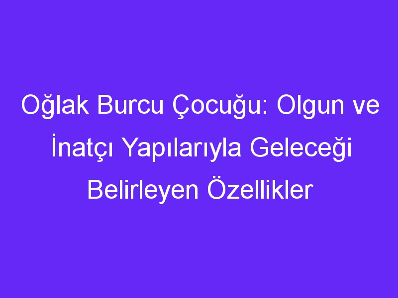 Oğlak Burcu Çocuğu: Olgun ve İnatçı Yapılarıyla Geleceği Belirleyen Özellikler