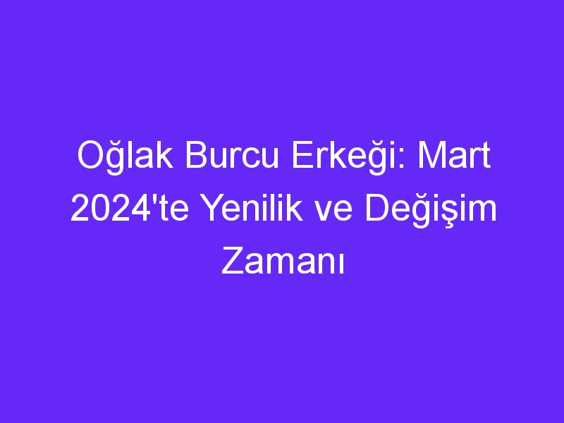 Oğlak Burcu Erkeği: Mart 2024'te Yenilik ve Değişim Zamanı