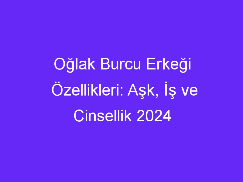 Oğlak Burcu Erkeği Özellikleri: Aşk, İş ve Cinsellik 2024