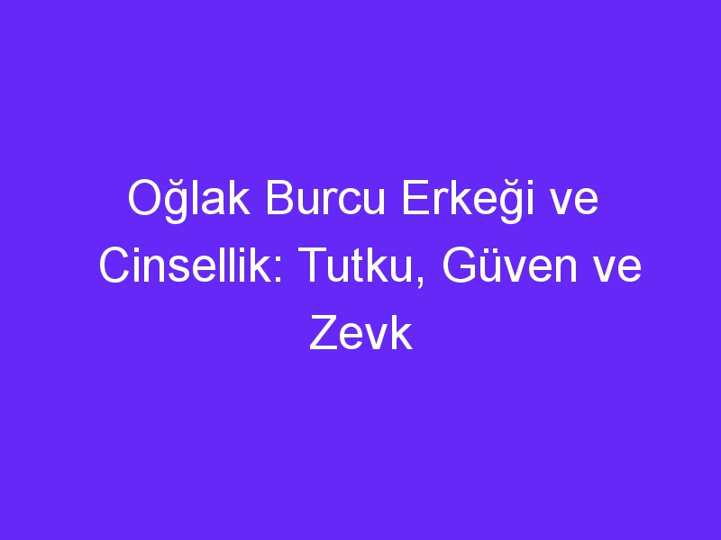 Oğlak Burcu Erkeği ve Cinsellik: Tutku, Güven ve Zevk