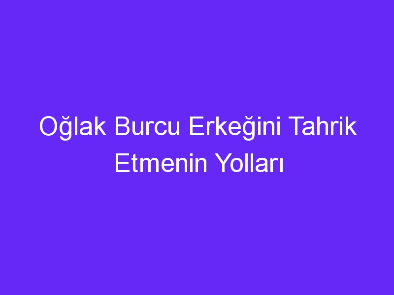 Oğlak Burcu Erkeğini Tahrik Etmenin Yolları