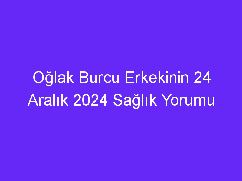 Oğlak Burcu Erkekinin 24 Aralık 2024 Sağlık Yorumu