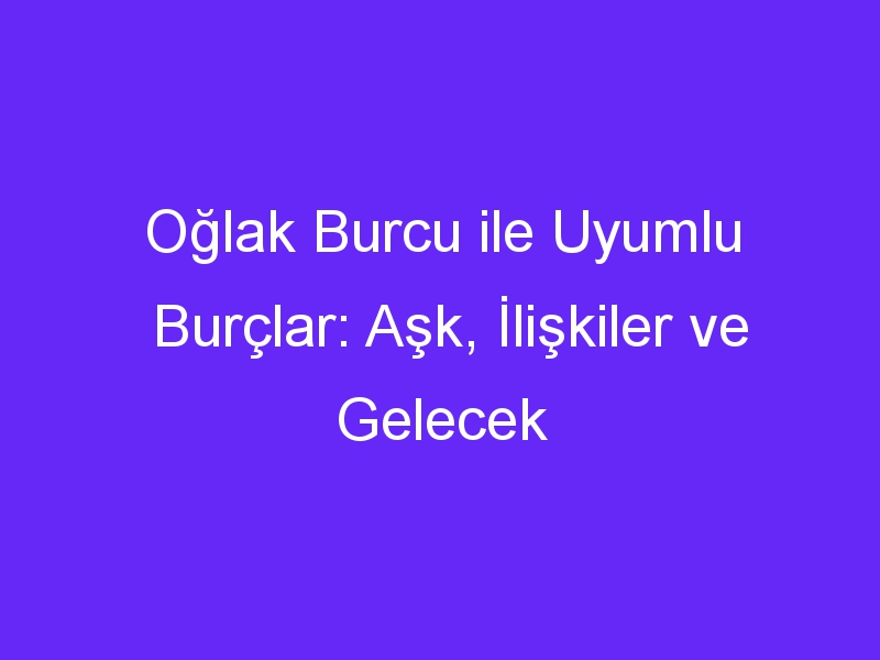 Oğlak Burcu ile Uyumlu Burçlar: Aşk, İlişkiler ve Gelecek