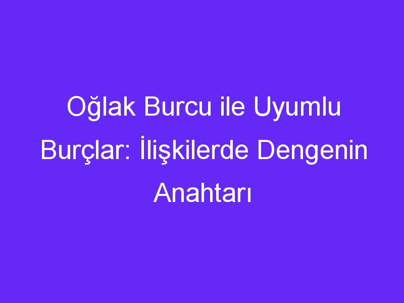 Oğlak Burcu ile Uyumlu Burçlar: İlişkilerde Dengenin Anahtarı