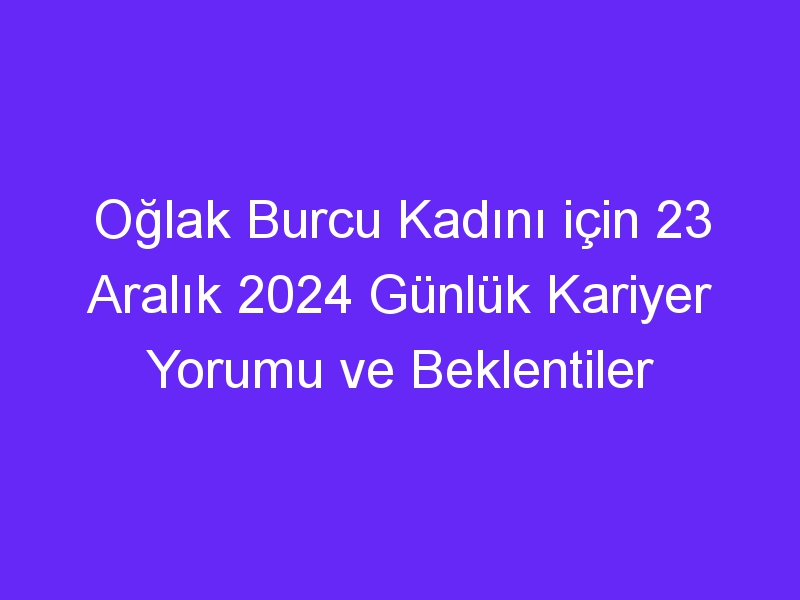 Oğlak Burcu Kadını için 23 Aralık 2024 Günlük Kariyer Yorumu ve Beklentiler