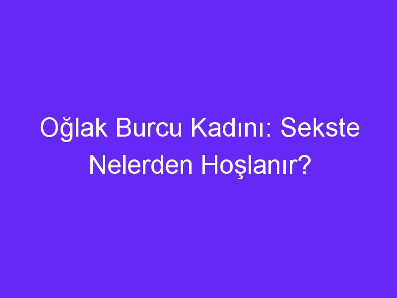 Oğlak Burcu Kadını: Sekste Nelerden Hoşlanır?