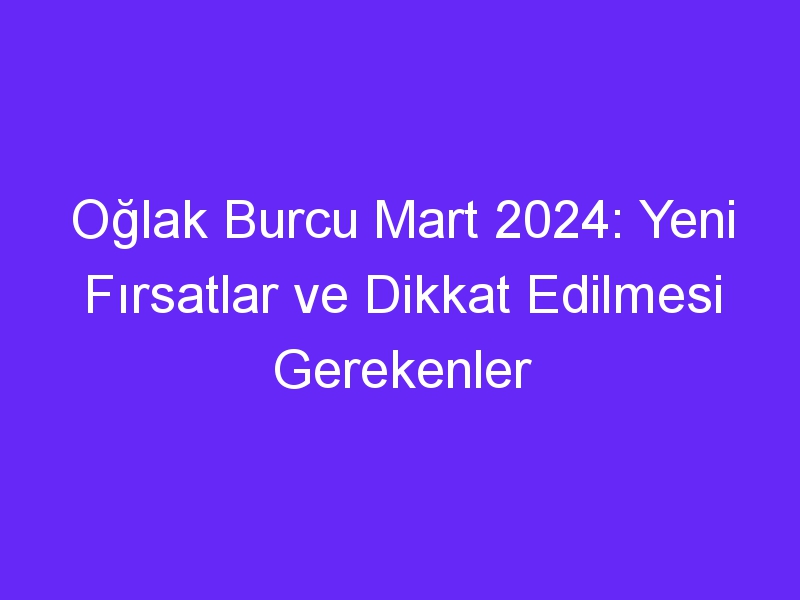 Oğlak Burcu Mart 2024: Yeni Fırsatlar ve Dikkat Edilmesi Gerekenler