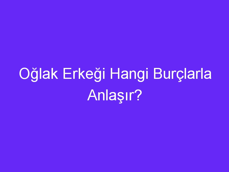 Oğlak Erkeği Hangi Burçlarla Anlaşır?