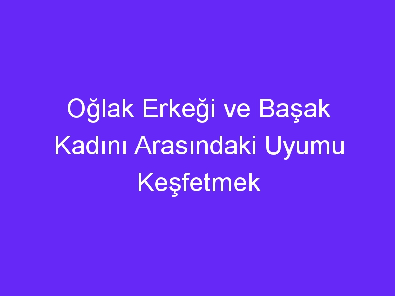 Oğlak Erkeği ve Başak Kadını Arasındaki Uyumu Keşfetmek