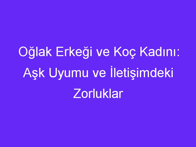 Oğlak Erkeği ve Koç Kadını: Aşk Uyumu ve İletişimdeki Zorluklar