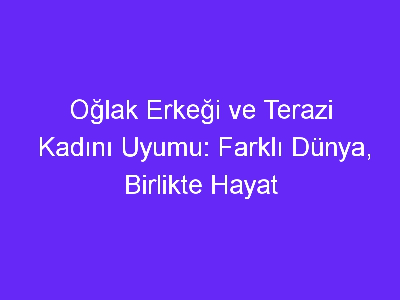 Oğlak Erkeği ve Terazi Kadını Uyumu: Farklı Dünya, Birlikte Hayat