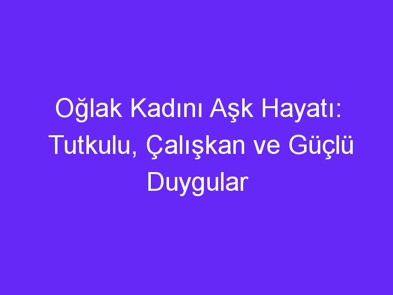 Oğlak Kadını Aşk Hayatı: Tutkulu, Çalışkan ve Güçlü Duygular