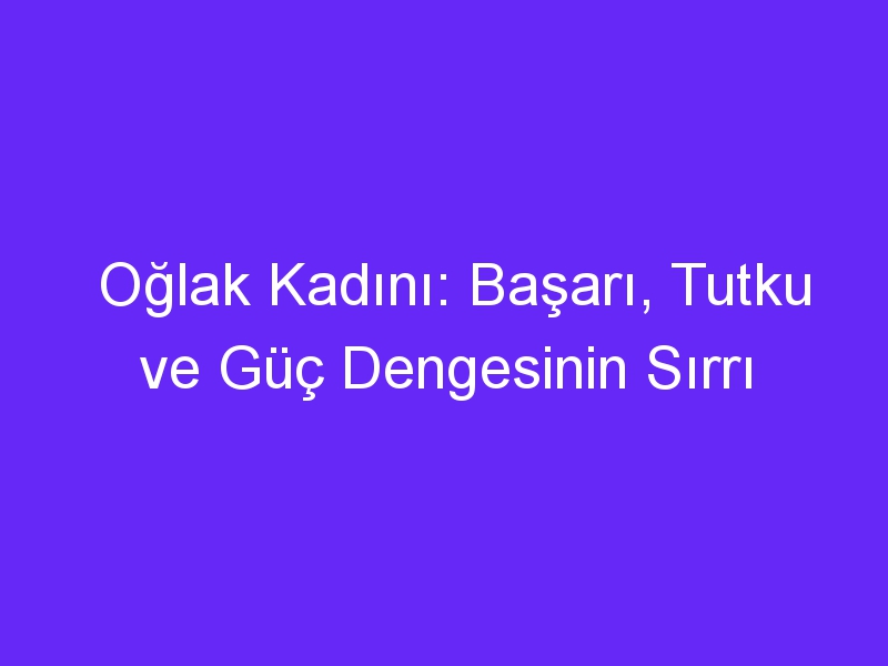 Oğlak Kadını: Başarı, Tutku ve Güç Dengesinin Sırrı